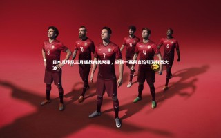【乐竟体育官方网站】日本足球队三月迎战南美双雄，森保一赛前言论引发轩然大波