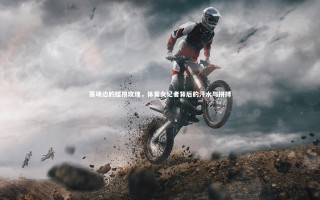 乐竟体育官网_赛场边的铿锵玫瑰，体育女记者背后的汗水与拼搏